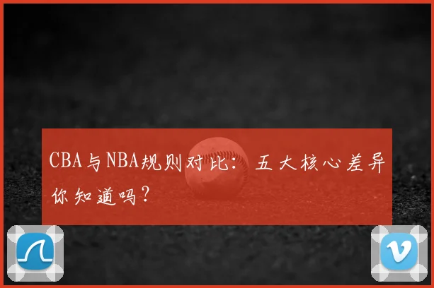 CBA与NBA规则对比：五大核心差异你知道吗？