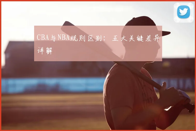 CBA与NBA规则区别:五大关键差异详解