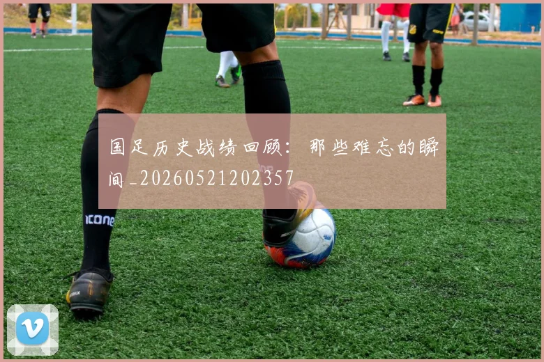 国足历史战绩回顾：那些难忘的瞬间_20260521202357