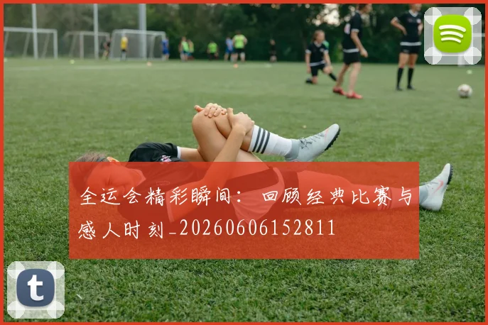 全运会精彩瞬间：回顾经典比赛与感人时刻_20260606152811