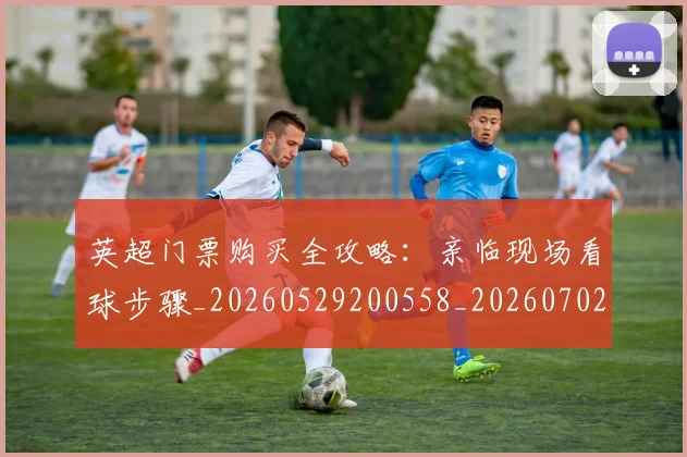 英超门票购买全攻略:亲临现场看球步骤_20260529200558_20260702175123