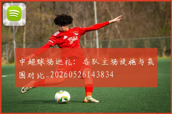 中超球场巡礼：各队主场设施与氛围对比_20260526143834