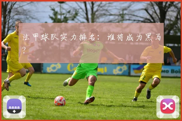 法甲球队实力排名:谁将成为黑马?