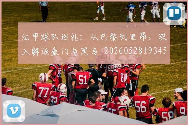法甲球队巡礼:从巴黎到里昂,深入解读豪门与黑马_20260528193451
