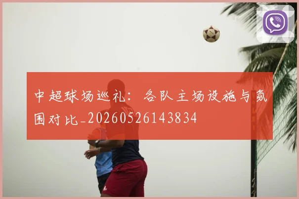 中超球场巡礼：各队主场设施与氛围对比_20260526143834