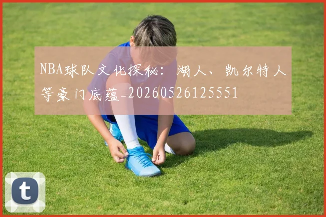 NBA球队文化探秘：湖人、凯尔特人等豪门底蕴_20260526125551