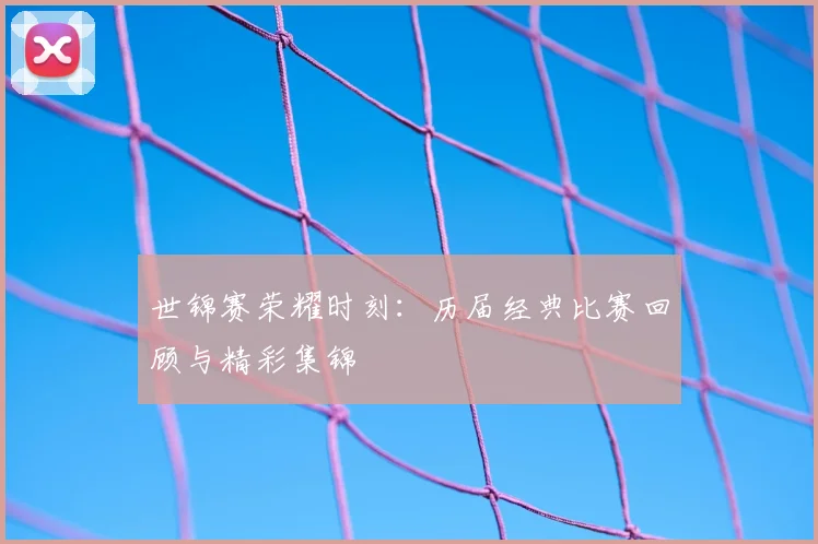 世锦赛荣耀时刻:历届经典比赛回顾与精彩集锦