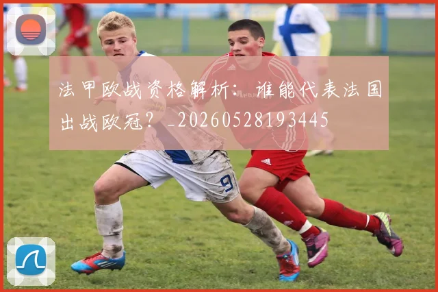 法甲欧战资格解析：谁能代表法国出战欧冠？_20260528193445